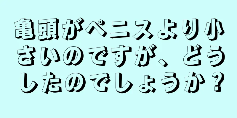 亀頭がペニスより小さいのですが、どうしたのでしょうか？