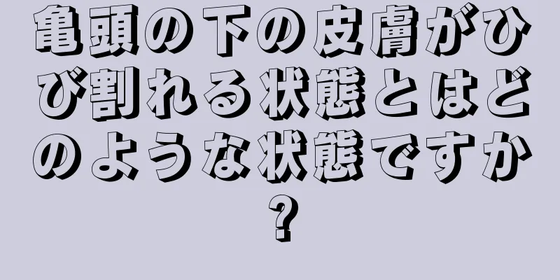 亀頭の下の皮膚がひび割れる状態とはどのような状態ですか?