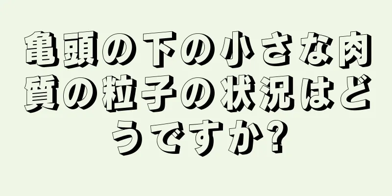 亀頭の下の小さな肉質の粒子の状況はどうですか?