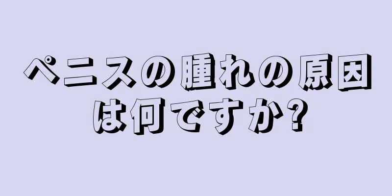 ペニスの腫れの原因は何ですか?