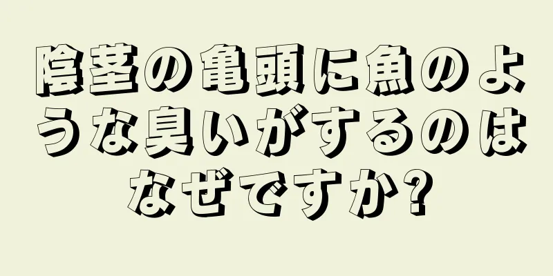 陰茎の亀頭に魚のような臭いがするのはなぜですか?
