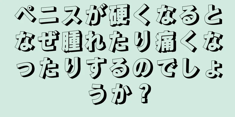ペニスが硬くなるとなぜ腫れたり痛くなったりするのでしょうか？