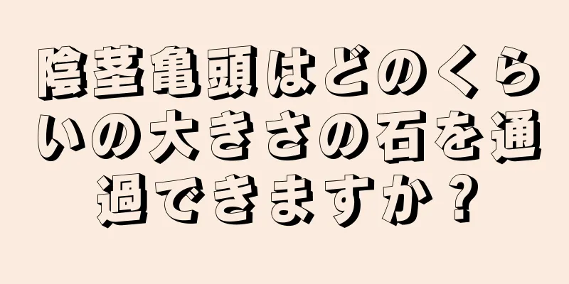 陰茎亀頭はどのくらいの大きさの石を通過できますか？