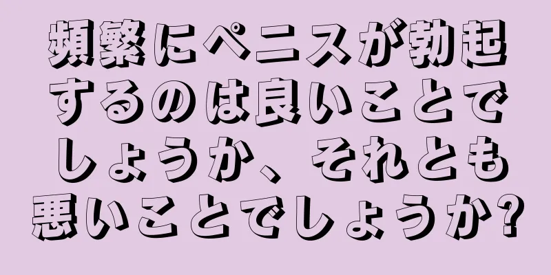 頻繁にペニスが勃起するのは良いことでしょうか、それとも悪いことでしょうか?