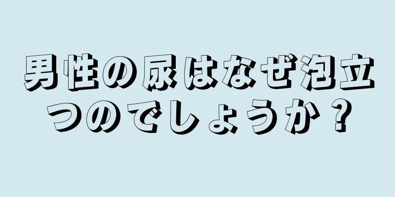 男性の尿はなぜ泡立つのでしょうか？