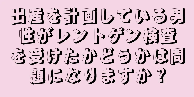 出産を計画している男性がレントゲン検査を受けたかどうかは問題になりますか？