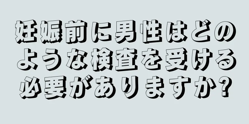 妊娠前に男性はどのような検査を受ける必要がありますか?