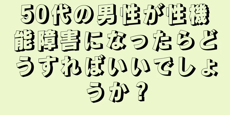 50代の男性が性機能障害になったらどうすればいいでしょうか？