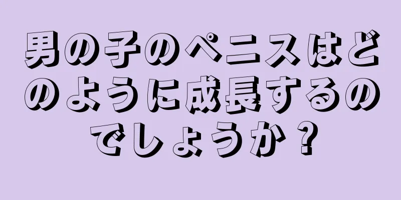 男の子のペニスはどのように成長するのでしょうか？