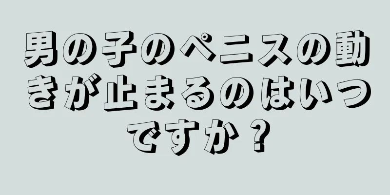 男の子のペニスの動きが止まるのはいつですか？