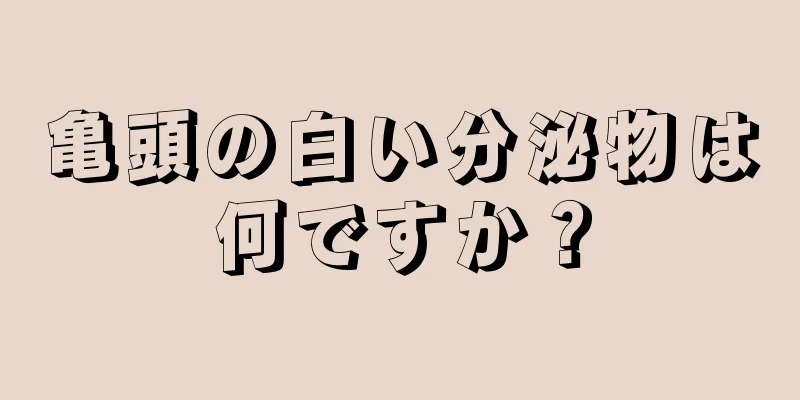 亀頭の白い分泌物は何ですか？