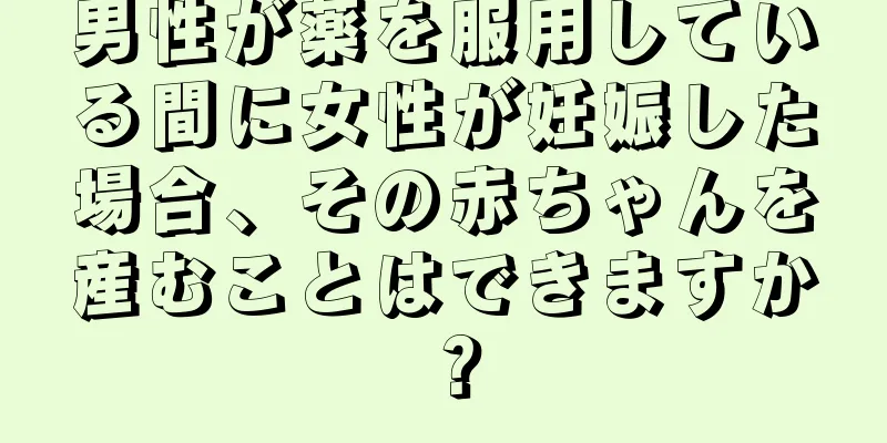 男性が薬を服用している間に女性が妊娠した場合、その赤ちゃんを産むことはできますか？