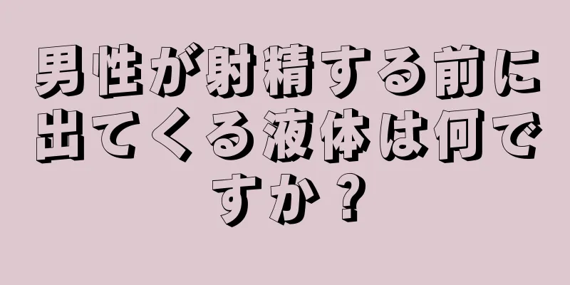 男性が射精する前に出てくる液体は何ですか？