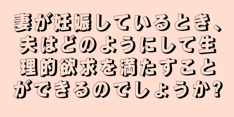 妻が妊娠しているとき、夫はどのようにして生理的欲求を満たすことができるのでしょうか?