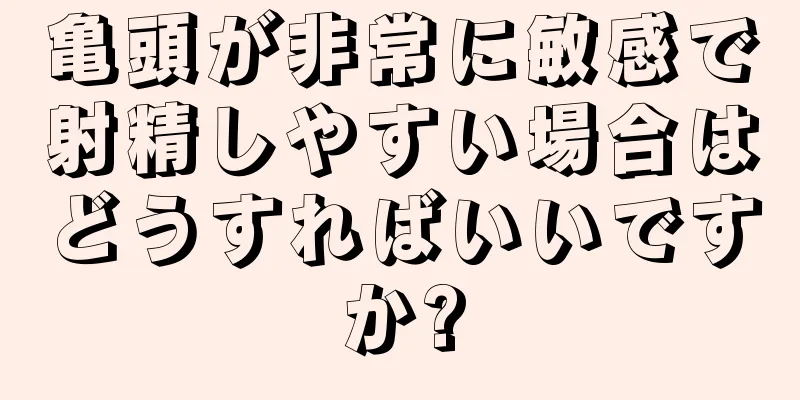 亀頭が非常に敏感で射精しやすい場合はどうすればいいですか?
