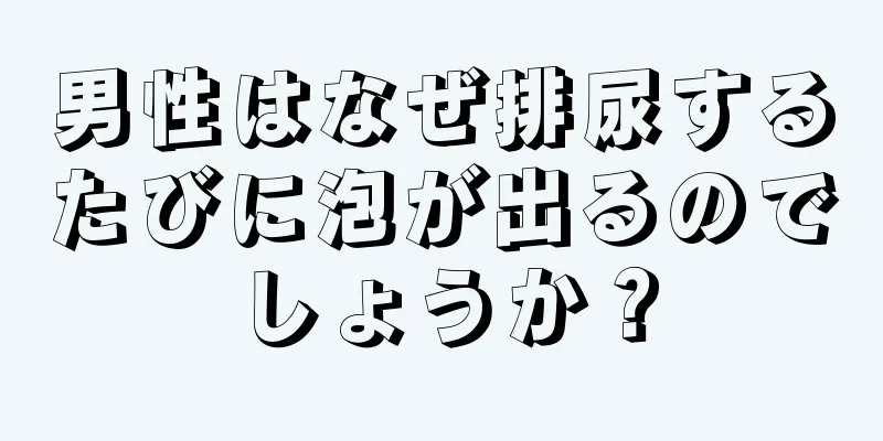 男性はなぜ排尿するたびに泡が出るのでしょうか？