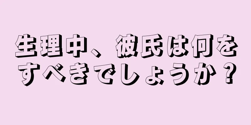 生理中、彼氏は何をすべきでしょうか？