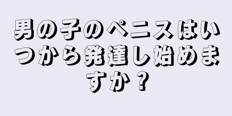 男の子のペニスはいつから発達し始めますか？