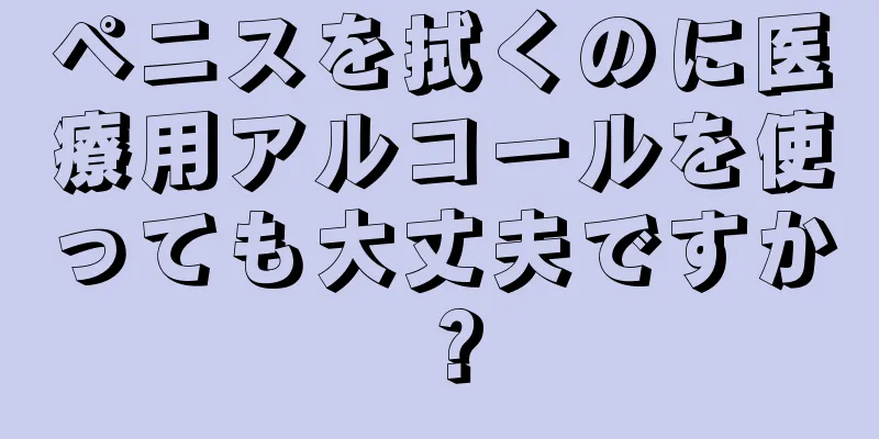 ペニスを拭くのに医療用アルコールを使っても大丈夫ですか？