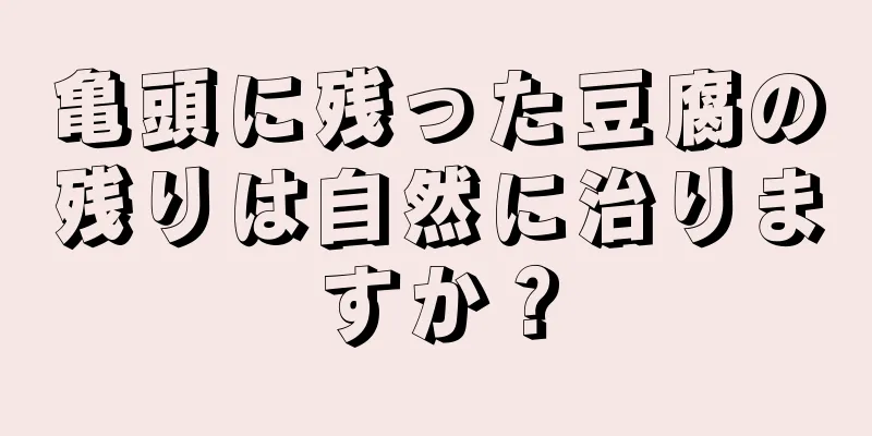 亀頭に残った豆腐の残りは自然に治りますか？