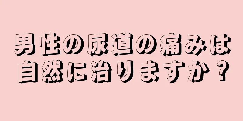 男性の尿道の痛みは自然に治りますか？
