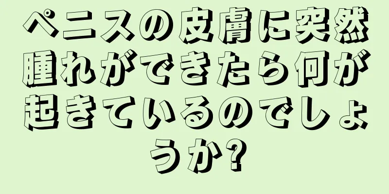 ペニスの皮膚に突然腫れができたら何が起きているのでしょうか?