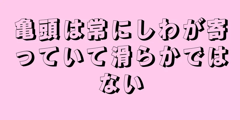 亀頭は常にしわが寄っていて滑らかではない