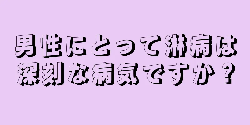 男性にとって淋病は深刻な病気ですか？