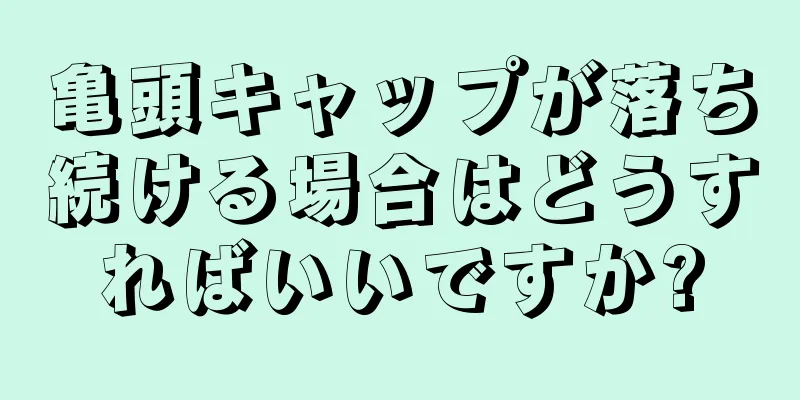 亀頭キャップが落ち続ける場合はどうすればいいですか?