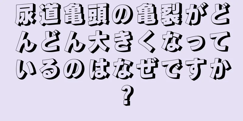 尿道亀頭の亀裂がどんどん大きくなっているのはなぜですか？