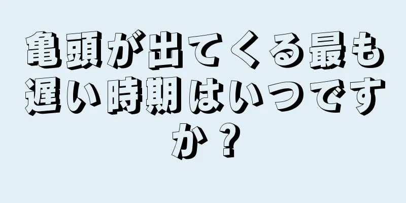 亀頭が出てくる最も遅い時期はいつですか？