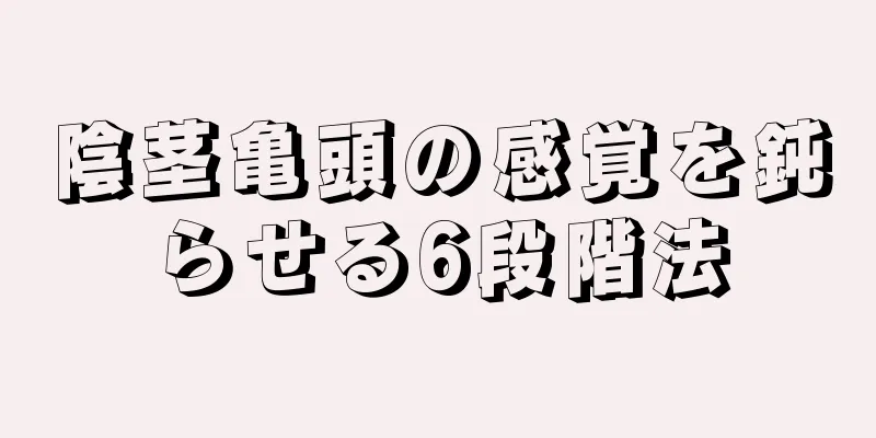 陰茎亀頭の感覚を鈍らせる6段階法