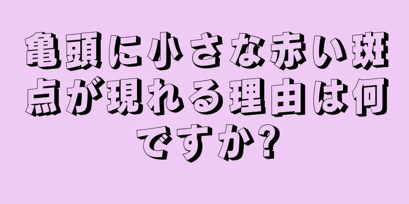 亀頭に小さな赤い斑点が現れる理由は何ですか?