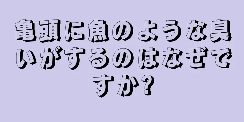 亀頭に魚のような臭いがするのはなぜですか?