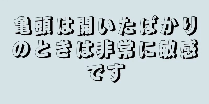 亀頭は開いたばかりのときは非常に敏感です