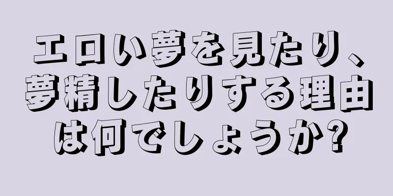 エロい夢を見たり、夢精したりする理由は何でしょうか?