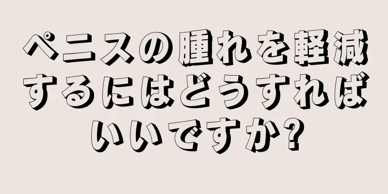 ペニスの腫れを軽減するにはどうすればいいですか?
