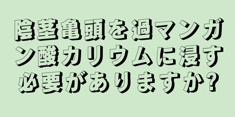 陰茎亀頭を過マンガン酸カリウムに浸す必要がありますか?
