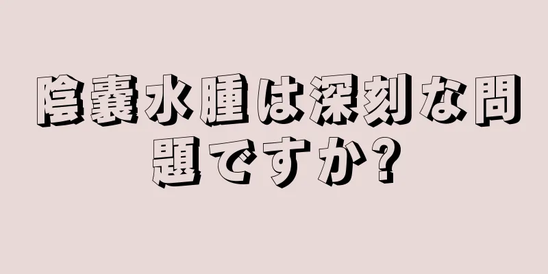 陰嚢水腫は深刻な問題ですか?