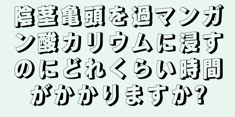 陰茎亀頭を過マンガン酸カリウムに浸すのにどれくらい時間がかかりますか?