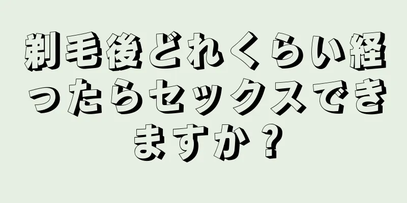 剃毛後どれくらい経ったらセックスできますか？