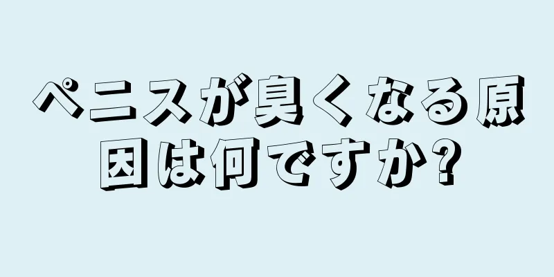 ペニスが臭くなる原因は何ですか?