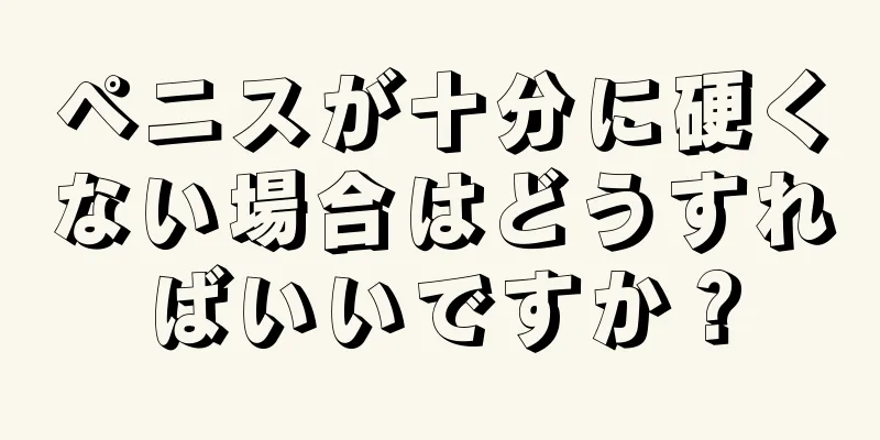 ペニスが十分に硬くない場合はどうすればいいですか？