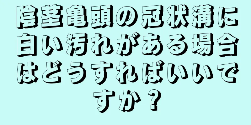 陰茎亀頭の冠状溝に白い汚れがある場合はどうすればいいですか？