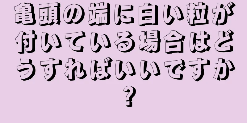亀頭の端に白い粒が付いている場合はどうすればいいですか？