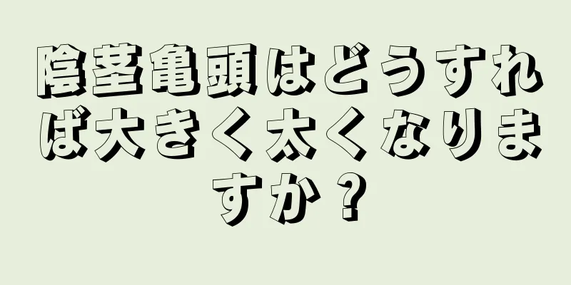 陰茎亀頭はどうすれば大きく太くなりますか？