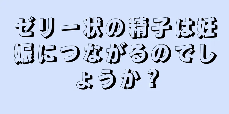 ゼリー状の精子は妊娠につながるのでしょうか？