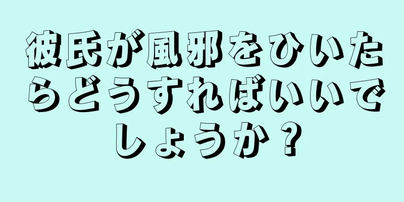 彼氏が風邪をひいたらどうすればいいでしょうか？