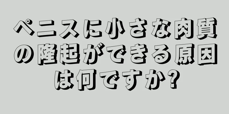 ペニスに小さな肉質の隆起ができる原因は何ですか?
