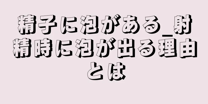 精子に泡がある_射精時に泡が出る理由とは